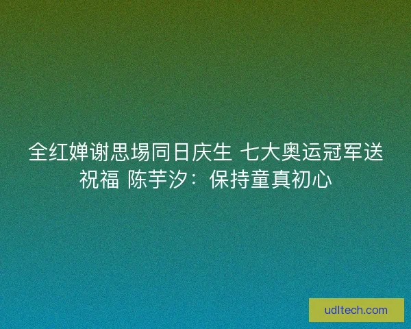 全红婵谢思埸同日庆生 七大奥运冠军送祝福 陈芋汐：保持童真初心
