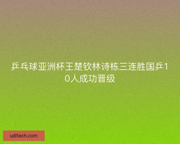 乒乓球亚洲杯王楚钦林诗栋三连胜国乒10人成功晋级