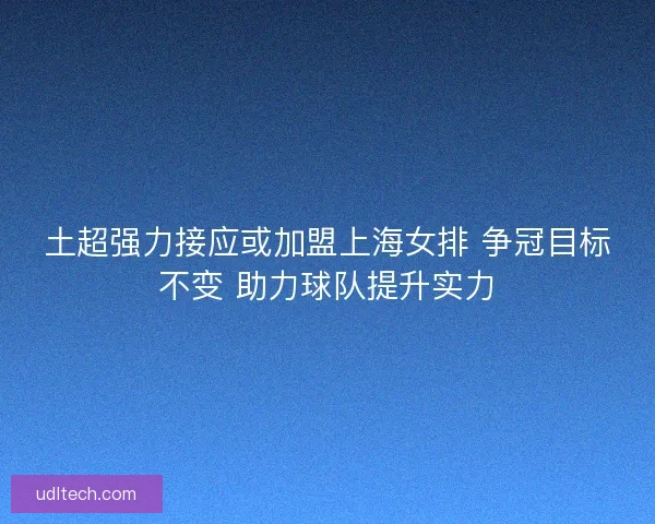 土超强力接应或加盟上海女排 争冠目标不变 助力球队提升实力