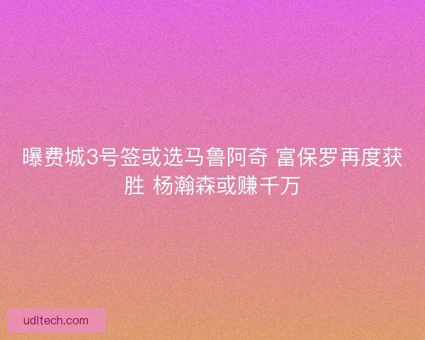 曝费城3号签或选马鲁阿奇 富保罗再度获胜 杨瀚森或赚千万