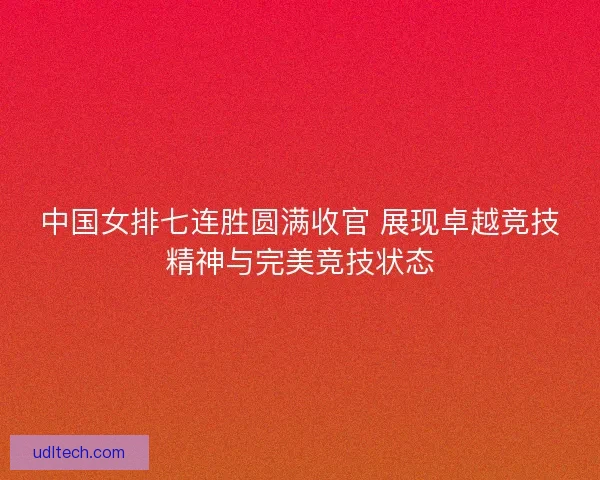 中国女排七连胜圆满收官 展现卓越竞技精神与完美竞技状态