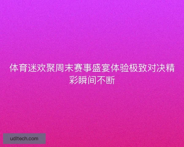 体育迷欢聚周末赛事盛宴体验极致对决精彩瞬间不断